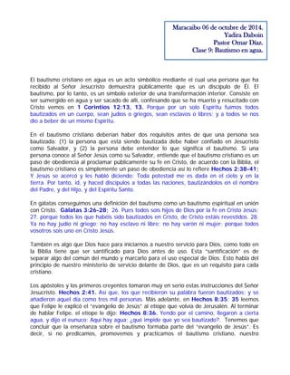El bautismo cristiano en agua es un acto simbólico mediante el cual una persona que ha
recibido al Señor Jesucristo demuestra públicamente que es un discípulo de Él. El
bautismo, por lo tanto, es un símbolo exterior de una transformación interior. Consiste en
ser sumergido en agua y ser sacado de allí, confesando que se ha muerto y resucitado con
Cristo vemos en 1 Corintios 12:13, 13. Porque por un solo Espíritu fuimos todos
bautizados en un cuerpo, sean judíos o griegos, sean esclavos o libres; y a todos se nos
dio a beber de un mismo Espíritu.
En el bautismo cristiano deberían haber dos requisitos antes de que una persona sea
bautizada: (1) la persona que está siendo bautizada debe haber confiado en Jesucristo
como Salvador, y (2) la persona debe entender lo que significa el bautismo. Si una
persona conoce al Señor Jesús como su Salvador, entiende que el bautismo cristiano es un
paso de obediencia al proclamar públicamente su fe en Cristo, de acuerdo con la Biblia, el
bautismo cristiano es simplemente un paso de obediencia así lo refiere Hechos 2:38-41;
Y Jesús se acercó y les habló diciendo: Toda potestad me es dada en el cielo y en la
tierra. Por tanto, id, y haced discípulos a todas las naciones, bautizándolos en el nombre
del Padre, y del Hijo, y del Espíritu Santo.
En gálatas conseguimos una definición del bautismo como un bautismo espiritual en unión
con Cristo. Gálatas 3:26-28; 26. Pues todos sois hijos de Dios por la fe en Cristo Jesús;
27. porque todos los que habéis sido bautizados en Cristo, de Cristo estáis revestidos. 28.
Ya no hay judío ni griego; no hay esclavo ni libre; no hay varón ni mujer; porque todos
vosotros sois uno en Cristo Jesús.
También es algo que Dios hace para iniciarnos a nuestro servicio para Dios, como todo en
la Biblia tiene que ser santificado para Dios antes de uso. Esta “santificación” es de
separar algo del común del mundo y marcarlo para el uso especial de Dios. Esto habla del
principio de nuestro ministerio de servicio delante de Dios, que es un requisito para cada
cristiano.
Los apóstoles y los primeros creyentes tomaron muy en serio estas instrucciones del Señor
Jesucristo. Hechos 2:41. Así que, los que recibieron su palabra fueron bautizados; y se
añadieron aquel día como tres mil personas. Más adelante, en Hechos 8:35; 35 leemos
que Felipe le explicó el “evangelio de Jesús” al etíope que volvía de Jerusalén. Al terminar
de hablar Felipe, el etíope le dijo: Hechos 8:36. Yendo por el camino, llegaron a cierta
agua, y dijo el eunuco: Aquí hay agua; ¿qué impide que yo sea bautizado?. Tenemos que
concluir que la enseñanza sobre el bautismo formaba parte del “evangelio de Jesús”. Es
decir, si no predicamos, promovemos y practicamos el bautismo cristiano, nuestro
Maracaibo 06 de octubre de 2014.
Yadira Daboin
Pastor Omar Díaz.
Clase 9: Bautismo en agua.
 