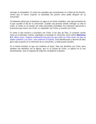 mensaje es incompleto. Si vemos los ejemplos que encontramos en el libro de los Hechos,
vemos que el nuevo creyente se bautizaba tan pronto como podía después de su
conversión.
Ya habíamos dicho que el bautismo en agua es un hecho simbólico, una representación de
lo que sucedió el día de tu conversión. Cuando una persona decide entregar su vida al
señor, le recibe en el corazón con toda sinceridad y humildad. Ese momento representa a
la persona que muere con Cristo, es sepultada’ con Cristo, y resucita con Cristo.
Es como si uno muriera y resucitara con Cristo. A los ojos de Dios, el creyente cuenta
como un crucificado, muerto, sepultado y resucitado en Jesucristo, tal lo refiere Romanos
8:1. Ahora, pues, ninguna condenación hay para los que están en Cristo Jesús, los que no
andan conforme a la carne, sino conforme al Espíritu. Esta identificación y decreto de Dios
para cada creyente en el momento de su conversión, y nadie puede anularlo.
En el mismo instante en que nos rendimos al Señor, Dios nos identifica con Cristo, pero
también nos identifica con la Iglesia, que es el Cuerpo de Cristo. La Iglesia no es una
denominación, sino el conjunto de todos los verdaderos cristianos.
 