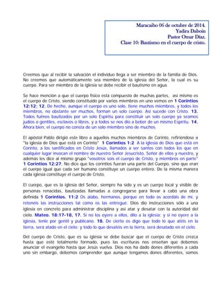 Creemos que al recibir la salvación el individuo llega a ser miembro de la familia de Dios.
No creemos que automáticamente sea miembro de la iglesia del Señor, la cual es su
cuerpo. Para ser miembro de la iglesia se debe recibir el bautismo en agua.
Se hace mención a que el cuerpo físico está compuesto de muchas partes, así mismo es
el cuerpo de Cristo, siendo constituido por varios miembros en uno vemos en 1 Corintios
12:12; 12, De hecho, aunque el cuerpo es uno solo, tiene muchos miembros, y todos los
miembros, no obstante ser muchos, forman un solo cuerpo. Así sucede con Cristo. 13.
Todos fuimos bautizados por un solo Espíritu para constituir un solo cuerpo ya seamos
judíos o gentiles, esclavos o libres, y a todos se nos dio a beber de un mismo Espíritu. 14.
Ahora bien, el cuerpo no consta de un solo miembro sino de muchos.
El apóstol Pablo dirigió este libro a aquellos muchos miembros de Corinto, refiriéndose a
"la iglesia de Dios que está en Corinto" 1 Corintios 1:2 A la iglesia de Dios que está en
Corinto, a los santificados en Cristo Jesús, llamados a ser santos con todos los que en
cualquier lugar invocan el nombre de nuestro Señor Jesucristo, Señor de ellos y nuestro, y
además les dice al mismo grupo "vosotros sois el cuerpo de Cristo, y miembros en parte"
1 Corintios 12:27, No dice que los corintios fueran una parte del Cuerpo, sino que eran
el cuerpo igual que cada ser humano constituye un cuerpo entero. De la misma manera
cada iglesia constituye el cuerpo de Cristo.
El cuerpo, que es la iglesia del Señor, siempre ha sido y es un cuerpo local y visible de
personas renacidas, bautizadas llamadas a congregarse para llevar a cabo una obra
definida 1 Corintios. 11:2 Os alabo, hermanos, porque en todo os acordáis de mí, y
retenéis las instrucciones tal como os las entregué. Dios dio instrucciones sólo a una
iglesia en concreto para administrar disciplina y así atar y desatar con la autoridad del
cielo. Mateo. 18:17-18, 17. Si no los oyere a ellos, dilo a la iglesia; y si no oyere a la
iglesia, tenle por gentil y publicano. 18. De cierto os digo que todo lo que atéis en la
tierra, será atado en el cielo; y todo lo que desatéis en la tierra, será desatado en el cielo.
Del cuerpo de Cristo, que es su iglesia se debe buscar que el cuerpo de Cristo crezca
hasta que esté totalmente formado, pues las escrituras nos enseñan que debemos
anunciar el evangelio hasta que Jesús vuelva. Dios nos ha dado dones diferentes a cada
uno sin embargo, debemos comprender que aunque tengamos dones diferentes, somos
Maracaibo 06 de octubre de 2014.
Yadira Daboin
Pastor Omar Díaz.
Clase 10: Bautismo en el cuerpo de cristo.
 