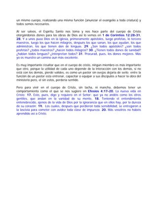 un mismo cuerpo, realizando una misma función (anunciar el evangelio a toda criatura) y
todos somos necesarios.
Al ser salvos, el Espíritu Santo nos toma y nos hace parte del cuerpo de Cristo
otorgándonos dones para las obras de Dios así lo vemos en 1 de Corintios 12:28-31,
28. Y a unos puso Dios en la iglesia, primeramente apóstoles, luego profetas, lo tercero
maestros, luego los que hacen milagros, después los que sanan, los que ayudan, los que
administran, los que tienen don de lenguas. 29. ¿Son todos apóstoles? ¿son todos
profetas? ¿todos maestros? ¿hacen todos milagros? 30. ¿Tienen todos dones de sanidad?
¿hablan todos lenguas? ¿interpretan todos? 31. Procurad, pues, los dones mejores. Más
yo os muestro un camino aun más excelente.
Es muy importante resaltar que en el cuerpo de cristo, ningún miembro es más importante
que otro, porque la utilidad de cada uno depende de la interacción con los demás, si no
está con los demás, pierde valides, es como un pastor sin ovejas dejaría de serlo; entre la
función de un pastor esta entrenar, capacitar o equipar a sus discípulos a hacer la obra del
ministerio pero, el sin estos, perdería sentido.
Pero para vivir en el cuerpo de Cristo, sin tacha, ni mancha, debemos tener un
comportamiento como el que se nos sugiere en Efesios 4:17-20. La nueva vida en
Cristo: 17. Esto, pues, digo y requiero en el Señor: que ya no andéis como los otros
gentiles, que andan en la vanidad de su mente, 18. Teniendo el entendimiento
entenebrecido, ajenos de la vida de Dios por la ignorancia que en ellos hay, por la dureza
de su corazón; 19. Los cuales, después que perdieron toda sensibilidad, se entregaron a
la lascivia para cometer con avidez toda clase de impureza. 20. Más vosotros no habéis
aprendido así a Cristo.
 