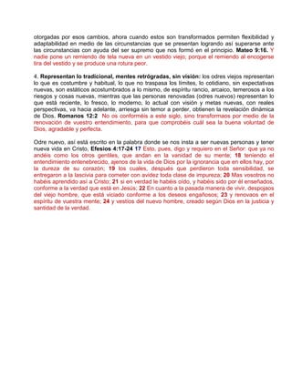 otorgadas por esos cambios, ahora cuando estos son transformados permiten flexibilidad y
adaptabilidad en medio de las circunstancias que se presentan logrando así superarse ante
las circunstancias con ayuda del ser supremo que nos formó en el principio. Mateo 9:16. Y
nadie pone un remiendo de tela nueva en un vestido viejo; porque el remiendo al encogerse
tira del vestido y se produce una rotura peor.
4. Representan lo tradicional, mentes retrógradas, sin visión: los odres viejos representan
lo que es costumbre y habitual, lo que no traspasa los límites, lo cotidiano, sin expectativas
nuevas, son estáticos acostumbrados a lo mismo, de espíritu rancio, arcaico, temerosos a los
riesgos y cosas nuevas, mientras que las personas renovadas (odres nuevos) representan lo
que está reciente, lo fresco, lo moderno, lo actual con visión y metas nuevas, con reales
perspectivas, va hacia adelante, arriesga sin temor a perder, obtienen la revelación dinámica
de Dios. Romanos 12:2 No os conforméis a este siglo, sino transformaos por medio de la
renovación de vuestro entendimiento, para que comprobéis cuál sea la buena voluntad de
Dios, agradable y perfecta.
Odre nuevo, así está escrito en la palabra donde se nos insta a ser nuevas personas y tener
nueva vida en Cristo, Efesios 4:17-24 17 Esto, pues, digo y requiero en el Señor: que ya no
andéis como los otros gentiles, que andan en la vanidad de su mente; 18 teniendo el
entendimiento entenebrecido, ajenos de la vida de Dios por la ignorancia que en ellos hay, por
la dureza de su corazón; 19 los cuales, después que perdieron toda sensibilidad, se
entregaron a la lascivia para cometer con avidez toda clase de impureza; 20 Mas vosotros no
habéis aprendido así a Cristo; 21 si en verdad le habéis oído, y habéis sido por él enseñados,
conforme a la verdad que está en Jesús; 22 En cuanto a la pasada manera de vivir, despojaos
del viejo hombre, que está viciado conforme a los deseos engañosos; 23 y renovaos en el
espíritu de vuestra mente; 24 y vestíos del nuevo hombre, creado según Dios en la justicia y
santidad de la verdad.
 