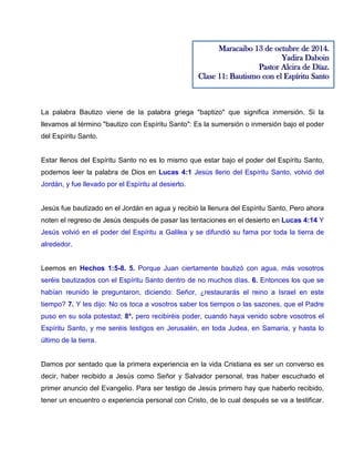 La palabra Bautizo viene de la palabra griega "baptizo" que significa inmersión. Si la
llevamos al término "bautizo con Espíritu Santo": Es la sumersión o inmersión bajo el poder
del Espíritu Santo.
Estar llenos del Espíritu Santo no es lo mismo que estar bajo el poder del Espíritu Santo,
podemos leer la palabra de Dios en Lucas 4:1 Jesús lleno del Espíritu Santo, volvió del
Jordán, y fue llevado por el Espíritu al desierto.
Jesús fue bautizado en el Jordán en agua y recibió la llenura del Espíritu Santo, Pero ahora
noten el regreso de Jesús después de pasar las tentaciones en el desierto en Lucas 4:14 Y
Jesús volvió en el poder del Espíritu a Galilea y se difundió su fama por toda la tierra de
alrededor.
Leemos en Hechos 1:5-8. 5. Porque Juan ciertamente bautizó con agua, más vosotros
seréis bautizados con el Espíritu Santo dentro de no muchos días. 6. Entonces los que se
habían reunido le preguntaron, diciendo: Señor, ¿restaurarás el reino a Israel en este
tiempo? 7. Y les dijo: No os toca a vosotros saber los tiempos o las sazones, que el Padre
puso en su sola potestad; 8*. pero recibiréis poder, cuando haya venido sobre vosotros el
Espíritu Santo, y me seréis testigos en Jerusalén, en toda Judea, en Samaria, y hasta lo
último de la tierra.
Damos por sentado que la primera experiencia en la vida Cristiana es ser un converso es
decir, haber recibido a Jesús como Señor y Salvador personal, tras haber escuchado el
primer anuncio del Evangelio. Para ser testigo de Jesús primero hay que haberlo recibido,
tener un encuentro o experiencia personal con Cristo, de lo cual después se va a testificar.
Maracaibo 13 de octubre de 2014.
Yadira Daboin
Pastor Alcira de Díaz.
Clase 11: Bautismo con el Espíritu Santo
 