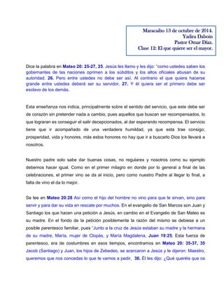 Dice la palabra en Mateo 20: 25-27, 25. Jesús les llamo y les dijo: “como ustedes saben los
gobernantes de las naciones oprimen a los súbditos y los altos oficiales abusan de su
autoridad. 26. Pero entre ustedes no debe ser así. Al contrario el que quiera hacerse
grande entre ustedes deberá ser su servidor, 27. Y él quiera ser el primero debe ser
esclavo de los demás.
Esta enseñanza nos indica, principalmente sobre el sentido del servicio, que este debe ser
de corazón sin pretender nada a cambio, pues aquellos que buscan ser recompensados, lo
que lograran es conseguir el salir decepcionados, al dar esperando recompensa. El servicio
tiene que ir acompañado de una verdadera humildad, ya que esta trae consigo;
prosperidad, vida y honores, más estos honores no hay que ir a buscarlo Dios los llevará a
nosotros.
Nuestro padre solo sabe dar buenas cosas, no regulares y nosotros como su ejemplo
debemos hacer igual. Como en el primer milagro en donde por lo general a final de las
celebraciones, el primer vino se da al inicio, pero como nuestro Padre al llegar lo final, a
falta de vino el da lo mejor.
Se lee en Mateo 20:28 Así como el hijo del hombre no vino para que le sirvan, sino para
servir y para dar su vida en rescate por muchos. En el evangelio de San Marcos son Juan y
Santiago los que hacen una petición a Jesús, en cambio en el Evangelio de San Mateo es
su madre. En el fondo de la petición posiblemente la razón del mismo se debiese a un
posible parentesco familiar, pues “Junto a la cruz de Jesús estaban su madre y la hermana
de su madre, María, mujer de Clopás, y María Magdalena, Juan 19:25, Esta fuerza de
parentesco, era de costumbres en esos tiempos, encontramos en Mateo 20: 35-37, 35
Jacob (Santiago) y Juan, los hijos de Zebedeo, se acercaron a Jesús y le dijeron: Maestro,
queremos que nos concedas lo que te vamos a pedir, 36. Él les dijo: ¿Qué queréis que os
Maracaibo 13 de octubre de 2014.
Yadira Daboin
Pastor Omar Díaz.
Clase 12: El que quiere ser el mayor.
 
