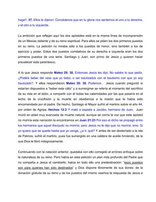 haga?, 37. Ellos le dijeron: Concédenos que en tu gloria nos sentemos el uno a tu derecha,
y el otro a tu izquierda.
La ambición que reflejan aquí los dos apóstoles está en la misma línea de incomprensión
de un Mesías doliente y de su reino espiritual. Para ellos se piden los dos primeros puestos
en su reino. La petición no miraba sólo a los puestos de honor, sino también a los de
ejercicio y poder. Estos dos puestos correlativos de su derecha e izquierda eran los dos
primeros puestos de una serie. Santiago y Juan, son primo de Jesús y quieren hacer
prevalecer este parentesco.
A lo que Jesús responde Mateo 20: 38. Entonces Jesús les dijo: No sabéis lo que pedís.
¿Podéis beber del vaso que yo bebo, o ser bautizados con el bautismo con que yo soy
bautizado?. Y ellos respondieron Mateo 20: 39. Podemos… Jesús cuando preguntó si
estarían dispuestos a “beber este cáliz” y a sumergirse se refería al momento del sacrificio
de su vida en el dolor, a compartir con él todas las calamidades por las que pasaría en el
lecho de la crucifixión y la muerte en obediencia a la misión que le había sido
encomendada por el padre. De hecho, Santiago el Mayor sufrió el martirio sobre el año 44,
por orden de Agripa; Hechos 12:2 Y mató a espada a Jacobo, hermano de Juan, Juan
murió en edad muy avanzada de muerte natural, aunque se corría la voz que este apóstol
no moriría esta narración la encontramos en Juan 21:23 Por eso el dicho se propagó entre
los hermanos que aquel discípulo no moriría; pero Jesús no le dijo que no moriría, sino: Si
yo quiero que se quede hasta que yo venga, ¿a ti, qué? Y antes de ser desterrado a la isla
de Patmos, sufrió el martirio, pues fue sumergido en una caldera de aceite hirviendo, de la
que Dios le libró milagrosamente.
Continuando con la natación anterior, quedaba con ello corregido el erróneo enfoque sobre
la naturaleza de su reino. Pero había en esta petición un plan más profundo del Padre que
no competía a Jesús el cambiarlo; había en todo ello una predestinación: “esos puestos
son para quienes han sido destinados” y Dios dispone libremente de sus dones: de la
donación gratuita de su reino y de los puestos del mismo veamos la respuesta de Jesús a
 