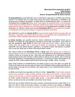 Maracaibo 08 de septiembre de 2014.
Yadira Daboin
Pastora Alcira de Díaz
Clase 2: Arrepentimiento de obras muertas.
El arrepentimiento, puede definirse como la retractación, abjuración o contrición de acciones
hechas en el pasado que son vistas como cosas que fueron mal hechas o indebidas o de
acciones que se dejaron de realizar. La biblia sobre el arrepentimiento indica un cambio de
mentalidad dice en Lucas 3.8 Haced, pues, frutos dignos de arrepentimiento, y no comencéis
a decir dentro de vosotros mismos: Tenemos a Abraham por padre; porque os digo que Dios
puede levantar hijos a Abraham aun de estas piedras. El arrepentimiento verdadero es dejar
el pecado y no volverlo a hacer asi lo anuncia Proverbios 28:13 El que encubre sus pecados
no prosperará; mas el que los confiesa y se aparta alcanzará misericordia
Otra definición la vemos en Hechos 26:20 sino que anuncié primeramente a los que están en
Damasco, y Jerusalén, y por toda la tierra de Judea, y a los gentiles, que se arrepintiesen y se
convirtiesen a Dios, haciendo obras dignas de arrepentimiento.
La obras muertas, son aquellas acciones, hechos inefectivas de nuestras manos, que al
hacerlas “no pueden dar vida espiritual o verdadera vida es decir vida eterna” como Jesús lo
dijo vida abundante. Juan 10:10, El ladrón sólo viene para robar y matar y destruir; yo he
venido para que tengan vida, y para que la tengan en abundancia. Las obras muertas
solamente nos hace perder tiempo y esfuerzo y no pueden impartir vida porque no poseen
vida; ya que son obras que no tienen vida porque están muertas.
Dos veces el libro de los Proverbios 14:12; y 16:25. dice: Hay camino que al hombre le
parece derecho; Pero su fin es camino de muerte. Nos basamos en las obras que realizamos
nosotros mismo sin la ayuda de dios. Tales obra que realizamos sin la intervención de Dios
puede parecer bueno para nosotros y hasta recibir el aplauso de los demás, pero el cielo las
encuentra repulsivas y contaminadas por el pecado, y a menos que hayan sido lavadas en la
sangre de Cristo, todos nuestros actos buenos son sin valor, inútiles, vanos, y muertos.
Estas obras muertas sin arrepentimiento son letales porque lo que más aleja a la gente de
Cristo es la creencia de que se puede ser bueno sin él. Nuestras vidas pueden estar llenas de
buenas obras a los ojos de los hombres, pero estas obras no son necesariamente buenas a
los ojos de Dios.
La Biblia nos enseña que separados de Dios en Cristo, Isaías 64:6. Si bien todos nosotros
somos como suciedad, y todas nuestras justicias como trapo de inmundicia; y caímos todos
nosotros como la hoja, y nuestras maldades nos llevaron como viento. Separado de la sangre
de Cristo, nuestra conciencia y manos están sucias, y mis obras muertas están. Pero en
Cristo, no sólo se da vida, sino también a las obras de las manos.
Ahora por qué se deben eliminan las obras muertas, precisamente porque nuestro Dios es un
Dios vivo, Dios no está en las cosas muertas. La muerte y Cristo no son amigos, en Efesios
2:5, Aun estando nosotros muertos en pecados, nos dio vida juntamente con Cristo por gracia
 