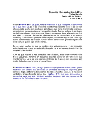 Maracaibo 15 de septiembre de 2014.
Yadira Daboin
Pastora Alcira de Díaz.
Clase 3: Fe 1
Según Hebrero 11:1, Es, pues, la fe la certeza de lo que se espera, la convicción
de lo que no se ve. La fe se encuentra en el tiempo presente, tener fe es aceptar
el enunciado que ha sido declarado por alguien que tiene determinada autoridad,
conocimiento o experiencia en un tema determinado. Cuando se tiene fe se da por
sentado que algo es correcto aunque falten pruebas para llegar a la certeza sobre
ese algo, por eso se dice que es algo que no se ve pero sabemos en nuestro
corazón y razonamiento que lo recibiremos pues, cuando se llega a Dios como hijo
nuevo transformado de corazón humilde él nos bendice con grandes regalos del
cielo siempre que se siga en obediencia.
Fe es creer, confiar en que se recibirá algo voluntariamente y sin oposición
entendiendo que pronto se recibirá lo deseado. La fe se basa en la autoridad de
aquel en quien se cree.
A fin de que nuestra fe nos conduzca a la salvación, debe estar centrada en el
Señor Jesucristo. Tener fe en Jesucristo significa confiar en él y obedecer sus
mandamientos. La fe es una creencia dinámica. La fe puede ser expresada por
medio de hechos, por la forma en que vivimos.
En Marcos 11:24 Por tanto, os digo que todo lo que pidiereis orando, creed que lo
recibiréis, y os vendrá, esta es una de las promesas de dios para su pueblo, pero
como se llega a obtener la bendiciones de dios en nuestras vidas, es a través del
verdadero arrepentimiento como dice Hechos 3:19: Así que, arrepentíos y
convertíos, para que sean borrados vuestros pecados; para que vengan de la
presencia del Señor tiempos de refrigerio.
 