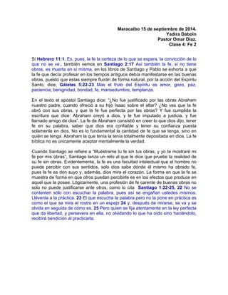 Maracaibo 15 de septiembre de 2014.
Yadira Daboin
Pastor Omar Díaz.
Clase 4: Fe 2
Si Hebrero 11:1, Es, pues, la fe la certeza de lo que se espera, la convicción de lo
que no se ve., también vemos en Santiago 2:17 Así también la fe, si no tiene
obras, es muerta en sí misma, en los libros de Santiago y Pablo se exhorta a que
la fe que decía profesar en los tiempos antiguos debía manifestarse en las buenas
obras, puesto que estas siempre fluirán de forma natural, por la acción del Espíritu
Santo, dice, Gálatas 5:22-23 Mas el fruto del Espíritu es amor, gozo, paz,
paciencia, benignidad, bondad, fe, mansedumbre, templanza.
En el texto el apóstol Santiago dice: “¿No fue justificado por las obras Abraham
nuestro padre, cuando ofreció a su hijo Isaac sobre el altar? ¿No ves que la fe
obró con sus obras, y que la fe fue perfecta por las obras? Y fue cumplida la
escritura que dice: Abraham creyó a dios, y le fue imputado a justicia, y fue
llamado amigo de dios”. La fe de Abraham consistió en creer lo que dios dijo, tener
fe en su palabra, saber que dios era confiable y tener su confianza puesta
solamente en dios. No es lo fundamental la cantidad de fe que se tenga, sino en
quién se tenga. Abraham la que tenía la tenía totalmente depositada en dios. La fe
bíblica no es únicamente aceptar mentalmente la verdad.
Cuando Santiago se refiere a “Muéstrame tu fe sin tus obras, y yo te mostraré mi
fe por mis obras”, Santiago lanza un reto al que le dice que pruebe la realidad de
su fe sin obras. Evidentemente, la fe es una facultad intelectual que el hombre no
puede percibir con sus sentidos, solo dios sabe dónde él mismo ha obrado fe,
pues la fe es don suyo y, además, dios mira el corazón. La forma en que la fe se
muestra de forma en que otros puedan percibirla es en los efectos que produce en
aquel que la posee. Lógicamente, una profesión de fe carente de buenas obras no
solo no puede justificarse ante otros, como lo cita Santiago 1:22-25, 22 No se
contenten sólo con escuchar la palabra, pues así se engañan ustedes mismos.
Llévenla a la práctica. 23 El que escucha la palabra pero no la pone en práctica es
como el que se mira el rostro en un espejo 24 y, después de mirarse, se va y se
olvida en seguida de cómo es. 25 Pero quien se fija atentamente en la ley perfecta
que da libertad, y persevera en ella, no olvidando lo que ha oído sino haciéndolo,
recibirá bendición al practicarla.
 