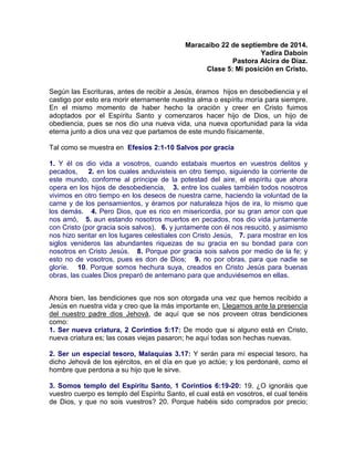 Maracaibo 22 de septiembre de 2014.
Yadira Daboin
Pastora Alcira de Díaz.
Clase 5: Mi posición en Cristo.
Según las Escrituras, antes de recibir a Jesús, éramos hijos en desobediencia y el
castigo por esto era morir eternamente nuestra alma o espíritu moría para siempre.
En el mismo momento de haber hecho la oración y creer en Cristo fuimos
adoptados por el Espíritu Santo y comenzaros hacer hijo de Dios, un hijo de
obediencia, pues se nos dio una nueva vida, una nueva oportunidad para la vida
eterna junto a dios una vez que partamos de este mundo físicamente.
Tal como se muestra en Efesios 2:1-10 Salvos por gracia
1. Y él os dio vida a vosotros, cuando estabais muertos en vuestros delitos y
pecados, 2. en los cuales anduvisteis en otro tiempo, siguiendo la corriente de
este mundo, conforme al príncipe de la potestad del aire, el espíritu que ahora
opera en los hijos de desobediencia, 3. entre los cuales también todos nosotros
vivimos en otro tiempo en los deseos de nuestra carne, haciendo la voluntad de la
carne y de los pensamientos, y éramos por naturaleza hijos de ira, lo mismo que
los demás. 4. Pero Dios, que es rico en misericordia, por su gran amor con que
nos amó, 5. aun estando nosotros muertos en pecados, nos dio vida juntamente
con Cristo (por gracia sois salvos), 6. y juntamente con él nos resucitó, y asimismo
nos hizo sentar en los lugares celestiales con Cristo Jesús, 7. para mostrar en los
siglos venideros las abundantes riquezas de su gracia en su bondad para con
nosotros en Cristo Jesús. 8. Porque por gracia sois salvos por medio de la fe; y
esto no de vosotros, pues es don de Dios; 9. no por obras, para que nadie se
gloríe. 10. Porque somos hechura suya, creados en Cristo Jesús para buenas
obras, las cuales Dios preparó de antemano para que anduviésemos en ellas.
Ahora bien, las bendiciones que nos son otorgada una vez que hemos recibido a
Jesús en nuestra vida y creo que la más importante en, Llegamos ante la presencia
del nuestro padre dios Jehová, de aquí que se nos proveen otras bendiciones
como:
1. Ser nueva criatura, 2 Corintios 5:17: De modo que si alguno está en Cristo,
nueva criatura es; las cosas viejas pasaron; he aquí todas son hechas nuevas.
2. Ser un especial tesoro, Malaquías 3.17: Y serán para mí especial tesoro, ha
dicho Jehová de los ejércitos, en el día en que yo actúe; y los perdonaré, como el
hombre que perdona a su hijo que le sirve.
3. Somos templo del Espíritu Santo, 1 Corintios 6:19-20: 19. ¿O ignoráis que
vuestro cuerpo es templo del Espíritu Santo, el cual está en vosotros, el cual tenéis
de Dios, y que no sois vuestros? 20. Porque habéis sido comprados por precio;
 