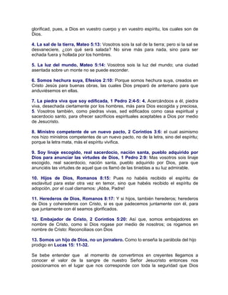 glorificad, pues, a Dios en vuestro cuerpo y en vuestro espíritu, los cuales son de
Dios.
4. La sal de la tierra, Mateo 5:13: Vosotros sois la sal de la tierra; pero si la sal se
desvaneciere, ¿con qué será salada? No sirve más para nada, sino para ser
echada fuera y hollada por los hombres.
5. La luz del mundo, Mateo 5:14: Vosotros sois la luz del mundo; una ciudad
asentada sobre un monte no se puede esconder.
6. Somos hechura suya, Efesios 2:10: Porque somos hechura suya, creados en
Cristo Jesús para buenas obras, las cuales Dios preparó de antemano para que
anduviésemos en ellas.
7. La piedra viva que soy edificada, 1 Pedro 2:4-5: 4. Acercándoos a él, piedra
viva, desechada ciertamente por los hombres, más para Dios escogida y preciosa,
5. Vosotros también, como piedras vivas, sed edificados como casa espiritual y
sacerdocio santo, para ofrecer sacrificios espirituales aceptables a Dios por medio
de Jesucristo.
8. Ministro competente de un nuevo pacto, 2 Corintios 3:6: el cual asimismo
nos hizo ministros competentes de un nuevo pacto, no de la letra, sino del espíritu;
porque la letra mata, más el espíritu vivifica.
9. Soy linaje escogido, real sacerdocio, nación santa, pueblo adquirido por
Dios para anunciar las virtudes de Dios, 1 Pedro 2:9: Mas vosotros sois linaje
escogido, real sacerdocio, nación santa, pueblo adquirido por Dios, para que
anunciéis las virtudes de aquel que os llamó de las tinieblas a su luz admirable.
10. Hijos de Dios, Romanos 8:15: Pues no habéis recibido el espíritu de
esclavitud para estar otra vez en temor, sino que habéis recibido el espíritu de
adopción, por el cual clamamos: ¡Abba, Padre!
11. Herederos de Dios, Romanos 8:17: Y si hijos, también herederos; herederos
de Dios y coherederos con Cristo, si es que padecemos juntamente con él, para
que juntamente con él seamos glorificados.
12. Embajador de Cristo, 2 Corintios 5:20: Así que, somos embajadores en
nombre de Cristo, como si Dios rogase por medio de nosotros; os rogamos en
nombre de Cristo: Reconciliaos con Dios
13. Somos un hijo de Dios, no un jornalero. Como lo enseña la parábola del hijo
prodigo en Lucas 15: 11-32.
Se bebe entender que al momento de convertirnos en creyentes llegamos a
conocer el valor de la sangre de nuestro Señor Jesucristo entonces nos
posicionamos en el lugar que nos corresponde con toda la seguridad que Dios
 
