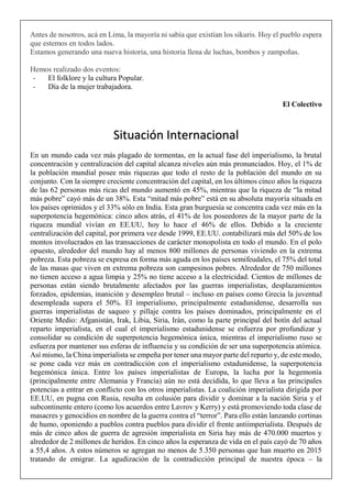 Antes de nosotros, acá en Lima, la mayoría ni sabía que existían los sikuris. Hoy el pueblo espera
que estemos en todos lados.
Estamos generando una nueva historia, una historia llena de luchas, bombos y zampoñas.
Hemos realizado dos eventos:
- El folklore y la cultura Popular.
- Día de la mujer trabajadora.
El Colectivo
En un mundo cada vez más plagado de tormentas, en la actual fase del imperialismo, la brutal
concentración y centralización del capital alcanza niveles aún más pronunciados. Hoy, el 1% de
la población mundial posee más riquezas que todo el resto de la población del mundo en su
conjunto. Con la siempre creciente concentración del capital, en los últimos cinco años la riqueza
de las 62 personas más ricas del mundo aumentó en 45%, mientras que la riqueza de “la mitad
más pobre” cayó más de un 38%. Esta “mitad más pobre” está en su absoluta mayoría situada en
los países oprimidos y el 33% sólo en India. Esta gran burguesía se concentra cada vez más en la
superpotencia hegemónica: cinco años atrás, el 41% de los poseedores de la mayor parte de la
riqueza mundial vivían en EE.UU, hoy lo hace el 46% de ellos. Debido a la creciente
centralización del capital, por primera vez desde 1999, EE.UU. contabilizará más del 50% de los
montos involucrados en las transacciones de carácter monopolista en todo el mundo. En el polo
opuesto, alrededor del mundo hay al menos 800 millones de personas viviendo en la extrema
pobreza. Esta pobreza se expresa en forma más aguda en los países semifeudales, el 75% del total
de las masas que viven en extrema pobreza son campesinos pobres. Alrededor de 750 millones
no tienen acceso a agua limpia y 25% no tiene acceso a la electricidad. Cientos de millones de
personas están siendo brutalmente afectados por las guerras imperialistas, desplazamientos
forzados, epidemias, inanición y desempleo brutal – incluso en países como Grecia la juventud
desempleada supera el 50%. El imperialismo, principalmente estadunidense, desarrolla sus
guerras imperialistas de saqueo y pillaje contra los países dominados, principalmente en el
Oriente Medio: Afganistán, Irak, Libia, Siria, Irán, como la parte principal del botín del actual
reparto imperialista, en el cual el imperialismo estadunidense se esfuerza por profundizar y
consolidar su condición de superpotencia hegemónica única, mientras el imperialismo ruso se
esfuerza por mantener sus esferas de influencia y su condición de ser una superpotencia atómica.
Así mismo, la China imperialista se empeña por tener una mayor parte del reparto y, de este modo,
se pone cada vez más en contradicción con el imperialismo estadunidense, la superpotencia
hegemónica única. Entre los países imperialistas de Europa, la lucha por la hegemonía
(principalmente entre Alemania y Francia) aún no está decidida, lo que lleva a las principales
potencias a entrar en conflicto con los otros imperialistas. La coalición imperialista dirigida por
EE.UU, en pugna con Rusia, resulta en colusión para dividir y dominar a la nación Siria y el
subcontinente entero (como los acuerdos entre Lavrov y Kerry) y está promoviendo toda clase de
masacres y genocidios en nombre de la guerra contra el “terror”. Para ello están lanzando cortinas
de humo, oponiendo a pueblos contra pueblos para dividir el frente antiimperialista. Después de
más de cinco años de guerra de agresión imperialista en Siria hay más de 470.000 muertos y
alrededor de 2 millones de heridos. En cinco años la esperanza de vida en el país cayó de 70 años
a 55,4 años. A estos números se agregan no menos de 5.350 personas que han muerto en 2015
tratando de emigrar. La agudización de la contradicción principal de nuestra época – la
Situación Internacional
 