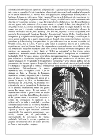 contradicción entre naciones oprimidas e imperialismo – agudiza todas las otras contradicciones,
tales como la contradicción interimperialista y la contradicción entre el proletariado y la burguesía
en los países imperialistas. El paso de Rusia a un papel activo en la guerra en Siria es parte de su
lucha por defender sus intereses en Siria y Ucrania. Como parte de la disputa interimperialista por
el dominio de la región, los gobiernos lacayos de Turquía y Arabia Saudita están cometiendo toda
clase de provocaciones, haciendo el juego del imperialismo estadunidense para devastar la región
aún más y para aislar y derrotar a Irán – como muestra el episodio de la reciente decapitación de
dirigentes chiitas. La disputa interimperialista no puede resultar en ningún beneficio para las
masas, sino por el contrario, profundizará la dominación colonial y semicolonial, tal como lo
estamos observando en Siria, Irak, Yemen y Libia. Por esto, respecto a la lucha del pueblo Kurdo
contra la dominación del Estado de Turquía y los países del Oriente Medio. Grandes olas de
inmigrantes y refugiados están llegando a los países imperialistas de Europa, sacudidos por la
crisis, como resultado de la guerra imperialista, en la cual estos países imperialistas europeos
participan, y de la miseria y desesperación a las que están sometidos los pueblos oprimidos del
Oriente Medio, Asia y África. A esto se debe sumar el desempleo masivo en el continente,
especialmente entre los jóvenes. Estas olas migratorias son parte del saqueo imperialista, porque
los imperialistas necesitan incorporar cada año a cientos de miles de obreros inmigrantes para
mantener sus economías y hacer frente al “déficit de población” en los propios países
imperialistas. Alemania necesita incorporar anualmente 500.000 inmigrantes en su economía
hasta el año 2060. Pero estos mismos imperialistas hacen propaganda de la “amenaza inmigrante”
para estimular el chovinismo imperialista entre la población, promoviendo el fascismo para
separar al grueso del proletariado de los proletarios inmigrantes y crear opinión pública para la
guerra contra los pueblos y guerras de agresión imperialista. La contradicción entre el proletariado
y la burguesía se agudiza en la forma de contradicción entre las masas y los gobiernos y Estados
imperialistas. Adicionalmente, la guerra
imperialista está “de regreso a casa”. Con los
ataques en Paris y Bruselas, la burguesía
imperialista europea, empezando por la francesa,
pagó el costo de su participación activa en la
guerra de saqueo en Siria, las intervenciones
imperialistas en Libia, Mali, etc. Mientras ellos
extienden la guerra imperialista de dominación
en el exterior, internamente libran una guerra
contra las masas pobres de sus países. El
imperialismo utiliza la guerra como un medio
para resolver todo tipo de problemas. En nombre
de la “guerra contra el terrorismo” imponen el
Estado de Emergencia, la represión y la
militarización de toda la sociedad e impulsan
campañas reaccionarias de racismo y xenofobia
contra los barrios inmigrantes. Con la política de
“ajustes y nuevas leyes laborales” continúan
suprimiendo los derechos conquistados hace
mucho tiempo por el proletariado e
incrementando la explotación del trabajo
asalariado. Millones de obreros, especialmente
jóvenes, se toman las calles en fuertes protestas
en Francia y otros países europeos.
 