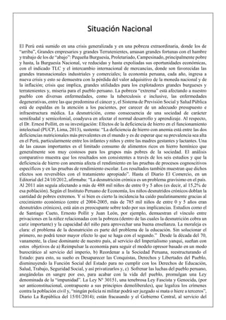 El Perú está sumido en una crisis generalizada y en una pobreza extraordinaria, donde los de
“arriba”, Grandes empresarios y grandes Terratenientes, amasan grandes fortunas con el hambre
y trabajo de los de “abajo”: Pequeña Burguesía, Proletariado, Campesinado, principalmente pobre
y hasta, la Burguesía Nacional, ve reducidas y hasta expoliadas sus oportunidades económicas,
con el indicado TLC y el intercambio internacional de mercancías, donde son favorecidas las
grandes transnacionales industriales y comerciales; la economía peruana, cada año, ingresa a
nueva crisis y esto se demuestra con la pérdida del valor adquisitivo de la moneda nacional y de
la inflación; crisis que implica, grandes utilidades para los explotadores grandes burgueses y
terratenientes y, miseria para el pueblo peruano. La pobreza “extrema” está afectando a nuestro
pueblo con diversas enfermedades, como la tuberculosis e inclusive, las enfermedades
degenerativas, entre las que predomina el cáncer y, el Sistema de Previsión Social y Salud Pública
está de espaldas en la atención a los pacientes, por carecer de un adecuado presupuesto e
infraestructura médica. La desnutrición, como consecuencia de una sociedad de carácter
semifeudal y semicolonial, coadyuva en afectar el normal desarrollo y aprendizaje. Al respecto,
el Dr. Ernest Pollitt, en su investigación: Efectos de la deficiencia de hierro en el funcionamiento
intelectual (PUCP, Lima, 2013), sustenta: “La deficiencia de hierro con anemia está entre las dos
deficiencias nutricionales más prevalentes en el mundo y es de esperar que su prevalencia sea alta
en el Perú, particularmente entre los infantes y niños y entre las madres gestantes y lactantes. Una
de las causas importantes es el limitado consumo de alimentos ricos en hierro hemínico que
generalmente son muy costosos para los grupos más pobres de la sociedad. El análisis
comparativo muestra que los resultados son consistentes a través de los seis estudios y que la
deficiencia de hierro con anemia afecta el rendimiento en las pruebas de procesos cognoscitivos
específicos y en las pruebas de rendimiento escolar. Los resultados también muestran que dichos
efectos son reversibles con el tratamiento apropiado”. Hasta el Diario El Comercio, en un
Editorial del 24/10/2012, afirmaba: “La desnutrición crónica es un problema gravísimo en el país.
Al 2011 aún seguía afectando a más de 488 mil niños de entre 0 y 5 años (es decir, al 15,2% de
esa población). Según el Instituto Peruano de Economía, los niños desnutridos crónicos doblan la
cantidad de pobres extremos. Y si bien es cierto la incidencia ha caído paulatinamente gracias al
crecimiento económico (entre el 2004-2005, más de 785 mil niños de entre 0 y 5 años eran
desnutridos crónicos), está aún es preocupante sobre todo por sus implicancias. Estudios como el
de Santiago Cueto, Ernesto Pollit y Juan León, por ejemplo, demuestran el vínculo entre
privaciones en la niñez relacionadas con la pobreza (dentro de las cuales la desnutrición cobra un
cariz importante) y la capacidad del niño para aprovechar una buena enseñanza. La moraleja es
clara: el problema de la desnutrición es parte del problema de la educación. Sin solucionar el
primero, no podrá tener mayor efecto lo que se haga con el segundo.” Desde la década del 70,
vanamente, la clase dominante de nuestro país, al servicio del Imperialismo yanqui, sueñan con
estos objetivos de a) Reimpulsar la economía para seguir el modelo opresor basado en un modo
burocrático al servicio del imperio, b) Reordenar a la Sociedad Peruana, reestructurando el
Estado: para esto, su sueño es Desaparecer las Conquistas, Derechos y Libertades del Pueblo,
disminuyendo la Función Social del Estado para no cumplir con los Derechos de Educación,
Salud, Trabajo, Seguridad Social, y así privatizarlos y, c) Sofrenar las luchas del pueblo peruano,
anegándolas en sangre por eso, para acabar con la vida del pueblo, promulgan una Ley
denominada de la “impunidad”. La Ley Nº 30151, una tenebrosa Ley Fascista y Genocida, (por
ser anticonstitucional, contrapuesto a sus principios demoliberales), que legaliza los crímenes
contra la población civil y, “ningún policía ni militar podrá ser juzgado si mata o hiere a terceros”,
Diario La República del 15/01/2014); están fracasando y el Gobierno Central, al servicio del
Situación Nacional
 