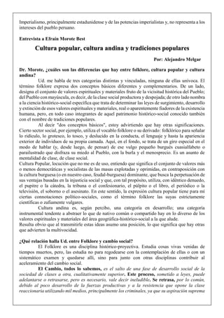 Imperialismo, principalmente estadunidense y de las potencias imperialistas y, no representa a los
intereses del pueblo peruano.
Entrevista a Efraín Morote Best
Dr. Morote, ¿cuáles son las diferencias que hay entre folklore, cultura popular y cultura
andina?
Ud. me habla de tres categorías distintas y vinculadas, ninguna de ellas unívoca. El
término folklore expresa dos conceptos básicos diferentes y complementarios. De un lado,
designa el conjunto de valores espirituales y materiales fruto de la vicisitud histórica del Pueblo;
del Pueblo con mayúscula, es decir, de la clase social productora y despojada; de otro lado nombra
a la ciencia histórico-social específica que trata de determinar las leyes de surgimiento, desarrollo
y extinción de esos valores espirituales y materiales, real o aparentemente fiadores de la existencia
humana, pero, en todo caso integrantes de aquel patrimonio histórico-social conocido también
con el nombre de tradiciones populares.
Al decir "dos conceptos básicos", estoy advirtiendo que hay otras significaciones.
Cierto sector social, por ejemplo, utiliza el vocablo folklore o su derivado: folklórico para señalar
lo ridículo, lo grotesco, lo tosco, y deslucido en la conducta, el lenguaje y hasta la apariencia
exterior de individuos de su propia camada. Aquí, en el fondo, se trata de un giro especial en el
modo de hablar (y, desde luego, de pensar) de ese vulgo pequeño burgués cuasialfabeto o
parailustrado que disfraza su miedo al Pueblo, con la burla y el menosprecio. Es un asunto de
mentalidad de clase, de clase social.
Cultura Popular, locución que no me es de uso, entiendo que significa el conjunto de valores más
o menos democráticas y socialistas de las masas explotadas y oprimidas, en contraposición con
la cultura burguesa (o en nuestro caso, feudal-burguesa) dominante, que busca la perpetuación de
sus ventajas basadas en la injusticia social y que, con tal propósito, utiliza, con idéntico denuedo,
el pupitre o la cátedra, la tribuna o el confesionario, el púlpito o el libro, el periódico o la
televisión, el soborno o el asesinato. En este sentido, la expresión cultura popular tiene para mí
ciertas connotaciones político-sociales, como el término folklore las suyas estrictamente
científicas o zafiamente vulgares.
Cultura andina es, según percibo, una categoría en desarrollo; una categoría
instrumental tendente a abstraer lo que de nativo común o compartido hay en lo diverso de los
valores espirituales y materiales del área geográfica-histórico-social a la que alude.
Resulta obvio que al transmitirle estas ideas asumo una posición, lo que significa que hay otras
que advierten la multivocidad.
¿Qué relación halla Ud. entre Folklore y cambio social?
El Folklore es una disciplina histórico-proyectiva. Estudia cosas vivas venidas de
tiempos muertos, pero, las estudia no para regodearse con la contemplación de ellas o con un
sistemático examen y quedarse allí, sino para junto con otras disciplinas contribuir al
aceleramiento del cambio social.
El Cambio, todos lo sabemos, es el salto de una fase de desarrollo social de la
sociedad de clases a otra, cualitativamente superior. Este proceso, sometido a leyes, puede
adelantarse o retrasarse, pero es necesario, vale decir ineludible. Se retrasa, por lo común,
debido al poco desarrollo de la fuerzas productivas y a la resistencia que opone la clase
reaccionaria utilizando mil medios, principalmente los criminales, ya que su aspiración suprema
Cultura popular, cultura andina y tradiciones populares
Por: Alejandro Melgar
 