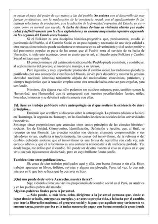 es evitar el paso del poder de sus manos a las del pueblo. Se acelera con el desarrollo de esas
fuerzas productivas, con la maduración de la conciencia social, con el agudizamiento de las
injustas relaciones de producción, con la adicción de la ferocidad represiva del Estado, en cuyo
caso, como es normal que suceda, la lucha de clases deviene en violencia abierta que acaba
cabal y definitivamente con la clase explotadora y su enorme maquinaria represiva expresada
en las órganos del Estado reaccionario.
Si el Folklore es una disciplina histórica-proyectiva que, precisamente, estudia el
patrimonio del Pueblo, si el Cambio Social es un paso tajante y necesario de una vieja calidad a
otra nueva; si ese tránsito puede adelantarse o retrasarse en su advenimiento y si el sector positivo
del patrimonio popular es parte de las armas que el Pueblo pone al servicio de su lucha de
liberación; si todo esto acontece, como es cierto que es así, el vínculo entre Folklore y Cambio
Social se hace muy visible.
El correcto manejo del patrimonio tradicional del Pueblo puede contribuir, y contribuye,
al aceleramiento del proceso; el incorrecto manejo, a su retraso.
Pero algo más, y muy importante: producido el cambio social, las tradiciones populares
purificadas por una concepción científica del Mundo, sirven para descubrir y mostrar la genuina
identidad nacional; identidad totalmente alejada del nacionalismo chauvinista, patriotero, y
siempre tragicómico que la reacción emplea como otra arma de lucha, esta vez para engañar, para
confundir.
Nosotros, dije alguna vez, sólo podemos ser nosotros mismos; pero, también somos la
Humanidad; una Humanidad que se enriquecerá con nuestras peculiaridades fuertes, útiles,
honradas, hermosas y se deleitará auténticamente con ellas.
Ud. tiene un trabajo publicado sobre antropología en el que sostiene la existencia de cinco
principios...
Entiendo que se refiere al discurso sobre la antropología. La primera edición se la hizo
en Huamanga, la segunda en Huancayo, en las facultades de ciencias sociales de las universidades
respectivas.
Sostengo cinco proposiciones que enuncian otros tantos principios de las ciencias histórico-
sociales: los de Unidad, Compromiso, Identificación, Definición y Acción, que, al final, se
resumen en una fórmula: Las ciencias sociales son ciencias altamente comprometidas y sus
labradores sirven, explícita o implícitamente, las causas del inmovilismo, de la reforma o del
cambio, debiendo anotarse que el inmovilismo es una forma de necrofilia con cada vez más
escasos adictos y que el reformismo es una costurería remendataria de ineficacia probada. Yo,
desde luego, me defino por el cambio. No puede ser de otra manera si vivo en el país en el que
vivo; un país injustamente desdichado, pero en cuyo brillante futuro confío.
También tiene otras publicaciones...
Sí; cerca de cien trabajos publicados aquí y allá, con buena fortuna o sin ella. Estos
trabajos aparecen en libros, folletos, revistas y alguna enciclopedia. Pero, tal vez, lo que más
interesa es lo que hoy se hace que lo que ayer se hizo.
¿Qué nos puede decir sobre Ayacucho, nuestra tierra?
Sigo viéndola como una víctima propiciatoria del cambio social en el Perú, en América
y en los pueblos pobres del mundo.
Algunas palabras finales para la juventud.
... Solo puedo, o, más bien, debo, dirigirme a la juventud peruana que, desde el
lugar donde se halle, entrega sus energías, y a veces su propia vida, a la lucha por el cambio,
que trae la liberación nacional, el progreso social y la paz: que aquilate muy seriamente su
enorme tarea, puesto que ésa es la única manera de pagar con buena moneda la gran deuda
 