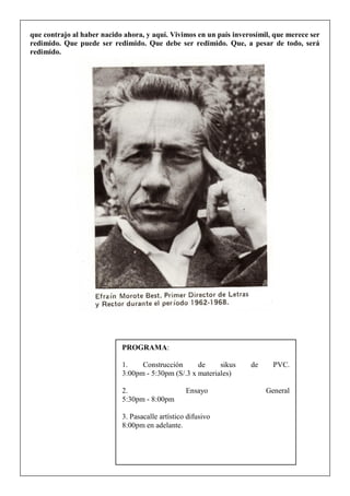 que contrajo al haber nacido ahora, y aquí. Vivimos en un país inverosímil, que merece ser
redimido. Que puede ser redimido. Que debe ser redimido. Que, a pesar de todo, será
redimido.
PROGRAMA:
1. Construcción de sikus de PVC.
3:00pm - 5:30pm (S/.3 x materiales)
2. Ensayo General
5:30pm - 8:00pm
3. Pasacalle artístico difusivo
8:00pm en adelante.
 