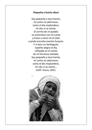 Pequeño y fuerte sikuri
Soy pequeño y toco fuerte,
mi canto no adormece;
como el día resplandece,
mi siku sí se siente.
El cerrito de mi pueblo
se estremece con mi canto
y hasta a veces ríe el cielo
cuando escucha nuestro huayno.
Y si toco un Santiaguito
rapidito alegro el día,
reflejado en el viento
de mi hermosa melodía.
Soy pequeño y toco fuerte,
mi canto no adormece;
como el día resplandece,
mi siku sí se siente...
CLAP. Enero, 2012.
 