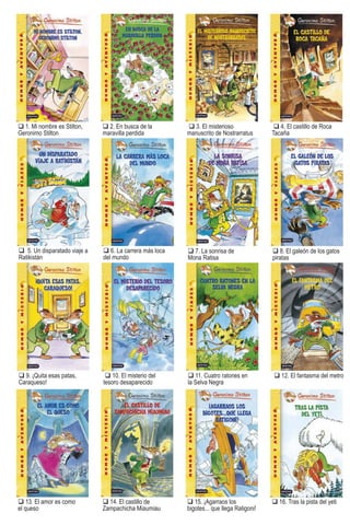 1. Mi nombre es Stilton,
Geronimo Stilton
7. La sonrisa de
Mona Ratisa
2. En busca de la
maravilla perdida
8. El galeón de los gatos
piratas
3. El misterioso
manuscrito de Nostrarratus
9. ¡Quita esas patas,
Caraqueso!
4. El castillo de Roca
Tacaña
10. El misterio del
tesoro desaparecido
13. El amor es como
el queso
14. El castillo de
Zampachicha Miaumiau
15. ¡Agarraos los
bigotes... que llega Ratigoni!
16. Tras la pista del yeti
5. Un disparatado viaje a
Ratikistán
11. Cuatro ratones en
la Selva Negra
p
6. La carrera más loca
del mundo
12. El fantasma del metro
Stilton ti tulos e-pub.indd 120 16/03/11 13:30
 