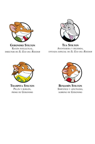 TrampiTa STilTon
Pillín y burlón,
Primo de Geronimo
Benjamín STilTon
SimPático y afectuoSo,
Sobrino de Geronimo
Geronimo STilTon
ratón intelectual,
director de El Eco dEl RoEdoR
Tea STilTon
aventurera y decidida,
enviada eSPecial de El Eco dEl RoEdoR
032-MOMIA SIN NOMBRE 001-006.indd 4 1/9/10 09:53:44
 