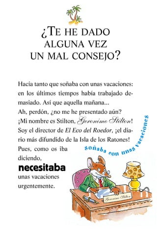 ¿TE HE DADO
ALGUNA VEZ
UN MAL CONSEJO?
Hacía tanto que soñaba con unas vacaciones:
en los últimos tiempos había trabajado de-
masiado. Así que aquella mañana...
Ah, perdón, ¿no me he presentado aún?
¡Mi nombre es Stilton, Geronimo Stilton!
Soy el director de El Eco del Roedor, ¡el dia-
rio más difundido de la Isla de los Ratones!
Pues, como os iba
diciendo,
unas vacaciones
urgentemente.
Geronimo Stilton
soñaba con unas
vacaciones
necesitaba
Vacaciones-CAST 02 3/5/05 19:34 Página 7
 