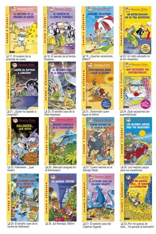 19. ¿Querías vacaciones,
Stilton?
s
20. Un ratón educado no
se tira ratopedos
21. ¿Quién ha raptado a
Lánguida?
22. El extraño caso de la
Rata Apestosa
17. El misterio de la
pirámide de queso
23. ¡Tontorratón quien
llegue el último!
etro
18. El secreto de la familia
Tenebrax
24. ¡Qué vacaciones tan
superratónicas!
25. Halloween... ¡qué
miedo!
26. ¡Menudo canguelo en
el Kilimanjaro!
27. Cuatro ratones en el
Salvaje Oeste
28. Los mejores juegos
para tus vacaciones
29. El extraño caso de la
noche de Halloween
30. ¡Es Navidad, Stilton! 31. El extraño caso del
Calamar Gigante
32.¡Por mil quesos de
bola… he ganado la lotorratón!
Stilton ti tulos e-pub.indd 121 16/03/11 13:30
 