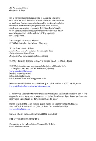 ¡Es Navidad, Stilton!
Geronimo Stilton
No se permite la reproducción total o parcial de este libro,
ni su incorporación a un sistema informático, ni su transmisión
en cualquier forma o por cualquier medio, sea éste electrónico,
mecánico, por fotocopia, por grabación u otros métodos,
sin el permiso previo y por escrito del editor. La infracción
de los derechos mencionados puede ser constitutiva de delito
contra la propiedad intelectual (Art. 270 y siguientes
del Código Penal)
Título original: È Natale, Stilton!
© 2007 de la traducción: Manuel Manzano
Textos de Geronimo Stilton
Inspirado en una idea original de Elisabetta Dami
Ilustraciones de Larry Keys
Diseño gráfico de Merenguita Gingermouse
© 2000 – Edizioni Piemme S.p.A., via Tiziano 32, 20145 Milán - Italia
© 2007 de la edición en lengua española: Editorial Planeta, S. A.
Av. Diagonal, 662-664, 08034 Barcelona (España)
www.planetadelibros.com
Destino Infantil&Juvenil
infoinfantil@planeta.es
www.planetadelibrosinfantilyjuvenil.com
Derechos Internacionales © Atlantyca S.p.A., via Leopardi 8, 20123 Milán, Italia
foreignrights@atlantyca.it/www.atlantyca.com
El nombre de Geronimo Stilton y todos los personajes y detalles relacionados con él son
copyright, marca registrada y propiedad exclusiva de Atlantica SpA. Todos los derechos
reservados. Se protegen los derechos morales del autor
Stilton es el nombre de un famoso queso inglés. Es una marca registrada de la
Asociación de Fabricantes de Queso Stilton. Para más información
www.stiltoncheese.com
Primera edición en libro electrónico (PDF): julio de 2011
ISBN: 978-84-08-10522-0 (PDF)
Conversión a libro electrónico: Newcomlab, S. L. L.
www.newcomlab.com
 