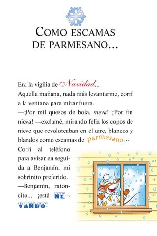 COMO ESCAMAS
DE PARMESANO...
Era la vigilia de Navidad...
Aquella mañana, nada más levantarme, corrí
a la ventana para mirar fuera.
—¡Por mil quesos de bola, nieva! ¡Por fin
nieva! —exclamé, mirando feliz los copos de
nieve que revoloteaban en el aire, blancos y
blandos como escamas de
Corrí al teléfono
para avisar en segui-
da a Benjamín, mi
sobrinito preferido.
—Benjamín, raton-
cito... ¡está ne-
vando!
parmesano...
032-Es Navidad (007-067) 5/10/07 11:02 Página 7
 
