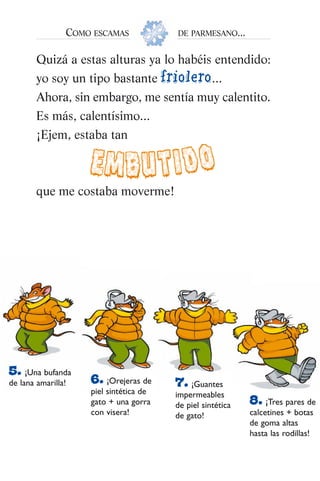 Quizá a estas alturas ya lo habéis entendido:
yo soy un tipo bastante friolero...
Ahora, sin embargo, me sentía muy calentito.
Es más, calentísimo...
¡Ejem, estaba tan
que me costaba moverme!
COMO ESCAMAS DE PARMESANO...
EMBUTIDO
5. ¡Una bufanda
de lana amarilla! 6. ¡Orejeras de
piel sintética de
gato + una gorra
con visera!
7. ¡Guantes
impermeables
de piel sintética
de gato!
8. ¡Tres pares de
calcetines + botas
de goma altas
hasta las rodillas!
032-Es Navidad (007-067) 5/10/07 11:02 Página 9
 