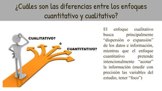 El enfoque cualitativo
busca principalmente
“dispersión o expansión”
de los datos e información,
mientras que el enfoque
cuantitativo pretende
intencionalmente “acotar”
la información (medir con
precisión las variables del
estudio, tener “foco”)
¿Cuáles son las diferencias entre los enfoques
cuantitativo y cualitativo?
 