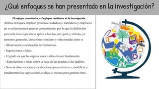 ¿Qué enfoques se han presentado en la investigación?
El enfoque cuantitativo y el enfoque cualitativo de la investigación.
Ambos enfoques emplean procesos cuidadosos, metódicos y empíricos
en su esfuerzo para generar conocimiento, por lo que la definición
previa de investigación se aplica a los dos por igual, y utilizan, en
términos generales, cinco fases similares y relacionadas entre sí:
- Observación y evaluación de fenómenos.
- Suposiciones o ideas.
- El grado en que las suposiciones o ideas tienen fundamento.
- Suposiciones o ideas sobre la base de las pruebas o del análisis.
- Nuevas observaciones y evaluaciones para esclarecer, modificar y
fundamentar las suposiciones e ideas; o incluso para generar otras.
●
 