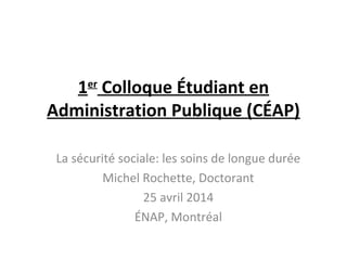 1er
Colloque Étudiant en
Administration Publique (CÉAP)
La sécurité sociale: les soins de longue durée
Michel Rochette, Doctorant
25 avril 2014
ÉNAP, Montréal
 