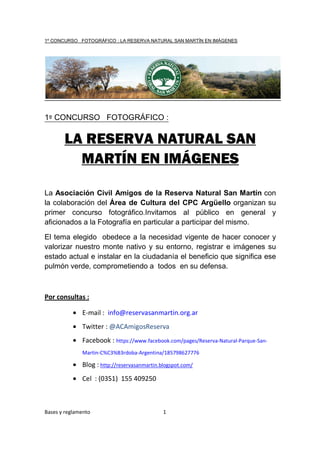 1º CONCURSO FOTOGRÁFICO : LA RESERVA NATURAL SAN MARTÍN EN IMÁGENES




1º CONCURSO FOTOGRÁFICO :

       LA RESERVA NATURAL SAN
         MARTÍN EN IMÁGENES

La Asociación Civil Amigos de la Reserva Natural San Martín con
la colaboración del Área de Cultura del CPC Argüello organizan su
primer concurso fotográfico.Invitamos al público en general y
aficionados a la Fotografía en particular a participar del mismo.

El tema elegido obedece a la necesidad vigente de hacer conocer y
valorizar nuestro monte nativo y su entorno, registrar e imágenes su
estado actual e instalar en la ciudadanía el beneficio que significa ese
pulmón verde, comprometiendo a todos en su defensa.



Por consultas :

           • E-mail : info@reservasanmartin.org.ar
           • Twitter : @ACAmigosReserva
           • Facebook : https://www.facebook.com/pages/Reserva-Natural-Parque-San-
              Martin-C%C3%B3rdoba-Argentina/185798627776

           • Blog : http://reservasanmartin.blogspot.com/
           • Cel : (0351) 155 409250



Bases y reglamento                           1
 