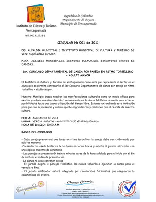 Republica de Colombia
Departamento de Boyacá
Municipio de Ventaquemada
NIT. 900.412.723-1
CIRCULAR No 001 de 2013
DE: ALCALDIA MUNICIPAL E INSTITUTO MUNICIPAL DE CULTURA Y TURISMO DE
VENTAQUEMADA BOYACA
PARA: ALCALDES MUNICIPALES, GESTORES CULTURALES, DIRECTORES GRUPOS DE
DANZAS.
1er. CONCURSO DEPARTAMENTAL DE DANZA POR PAREJA EN RITMO TORBELLINO
- ADULTO MAYOR
El Instituto de Cultura y Turismo de Ventaquemada como ente que representa al sector en el
Municipio se permite convocarlos al 1er Concurso Departamental de danza por pareja en ritmo
torbellino – Adulto Mayor.
Nuestro Municipio busca resaltar las manifestaciones culturales como un medio eficaz para
exaltar y valorar nuestra identidad, reconociendo en la danza folclórica un medio para ofrecer
posibilidades hacia una buena utilización del tiempo libre. Estamos extendiendo esta invitación
para que con su presencia y valioso aporte engrandezcan y colaboren con el rescate de nuestra
cultura.
FECHA: AGOSTO 18 DE 2013
LUGAR: VEREDA SUPATÁ - MUNICIPIO DE VENTAQUEMADA
HORA DE INICIO: 10:00 A.M.
BASES DEL CONCURSO.
- Cada pareja presentará una danza en ritmo torbellino, la pareja debe ser conformada por
adultos mayores.
-Presentar la reseña histórica de la danza en forma breve y escrita al jurado calificador con
una copia al maestro de ceremonia.
- Las parejas se presentarán treinta minutos antes de la hora señalada para el inicio con el fin
de sortear el orden de presentación.
- La danza no debe contener coplas
- El jurado elegirá 3 parejas finalistas, las cuales volverán a ejecutar la danza para el
veredicto final.
- El jurado calificador estará integrado por reconocidos folcloristas que aseguraran la
ecuanimidad del evento.
 