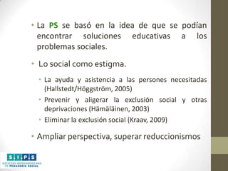 • La PS se basó en la idea de que se podían
encontrar soluciones educativas a los
problemas sociales.
• Lo social como estigma.
• La ayuda y asistencia a las persones necesitadas
(Hallstedt/Höggström, 2005)
• Prevenir y aligerar la exclusión social y otras
deprivaciones (Hämäläinen, 2003)
• Eliminar la exclusión social (Kraav, 2009)

• Ampliar perspectiva, superar reduccionismos

 