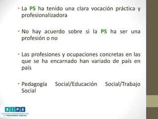 • La PS ha tenido una clara vocación práctica y
profesionalizadora
• No hay acuerdo sobre si la PS ha ser una
profesión o no
• Las profesiones y ocupaciones concretas en las
que se ha encarnado han variado de país en
país
• Pedagogía
Social

Social/Educación

Social/Trabajo

 