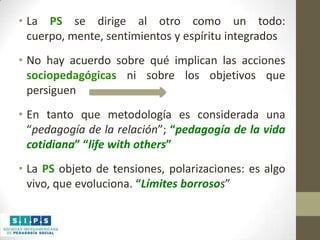 • La PS se dirige al otro como un todo:
cuerpo, mente, sentimientos y espíritu integrados

• No hay acuerdo sobre qué implican las acciones
sociopedagógicas ni sobre los objetivos que
persiguen
• En tanto que metodología es considerada una
“pedagogía de la relación”; “pedagogía de la vida
cotidiana” “life with others”
• La PS objeto de tensiones, polarizaciones: es algo
vivo, que evoluciona. “Límites borrosos”

 