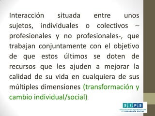 Interacción
situada
entre
unos
sujetos, individuales o colectivos –
profesionales y no profesionales-, que
trabajan conjuntamente con el objetivo
de que estos últimos se doten de
recursos que les ajuden a mejorar la
calidad de su vida en cualquiera de sus
múltiples dimensiones (transformación y
cambio individual/social).

 