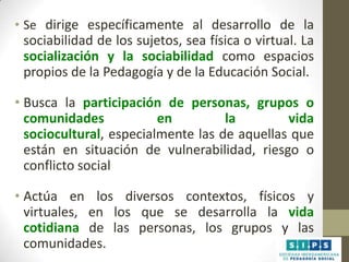 • Se dirige específicamente al desarrollo de la

sociabilidad de los sujetos, sea física o virtual. La
socialización y la sociabilidad como espacios
propios de la Pedagogía y de la Educación Social.
• Busca la participación de personas, grupos o
comunidades
en
la
vida
sociocultural, especialmente las de aquellas que
están en situación de vulnerabilidad, riesgo o
conflicto social
• Actúa en los diversos contextos, físicos y
virtuales, en los que se desarrolla la vida
cotidiana de las personas, los grupos y las
comunidades.

 