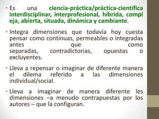 • Es
una
ciencia-práctica/práctica-científica
interdisciplinar, interprofesional, híbrida, compl
eja, abierta, situada, dinámica y cambiante.
• Integra dimensiones que todavía hoy cuesta
pensar como continuas, permeables o integradas
antes
que
como
separadas,
contradictorias,
opuestas
o
excluyentes.
• Lleva a repensar o imaginar de diferente manera
el dilema referido a las dimensiones
individual/social.

• Lleva a imaginar de manera diferente les
dimensiones –a menudo contrapuestas por los
autores – que la configuran.

 