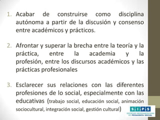 1. Acabar de construirse como disciplina
autónoma a partir de la discusión y consenso
entre académicos y prácticos.
2. Afrontar y superar la brecha entre la teoría y la
práctica,
entre
la
academia
y
la
profesión, entre los discursos académicos y las
prácticas profesionales
3. Esclarecer sus relaciones con las diferentes
profesiones de lo social, especialmente con las
educativas (trabajo social, educación social, animación
sociocultural, integración social, gestión cultural)

 