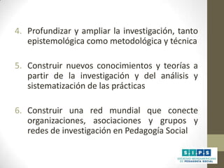 4. Profundizar y ampliar la investigación, tanto
epistemológica como metodológica y técnica
5. Construir nuevos conocimientos y teorías a
partir de la investigación y del análisis y
sistematización de las prácticas

6. Construir una red mundial que conecte
organizaciones, asociaciones y grupos y
redes de investigación en Pedagogía Social

 