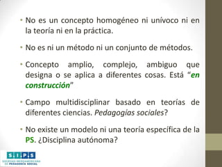 • No es un concepto homogéneo ni unívoco ni en
la teoría ni en la práctica.
• No es ni un método ni un conjunto de métodos.
• Concepto amplio, complejo, ambiguo que
designa o se aplica a diferentes cosas. Está “en
construcción”
• Campo multidisciplinar basado en teorías de
diferentes ciencias. Pedagogías sociales?
• No existe un modelo ni una teoría específica de la
PS. ¿Disciplina autónoma?

 