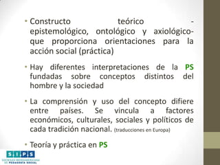 • Constructo
teórico
epistemológico, ontológico y axiológicoque proporciona orientaciones para la
acción social (práctica)
• Hay diferentes interpretaciones de la PS
fundadas sobre conceptos distintos del
hombre y la sociedad
• La comprensión y uso del concepto difiere
entre países. Se vincula a factores
económicos, culturales, sociales y políticos de
cada tradición nacional. (traducciones en Europa)

• Teoría y práctica en PS

 