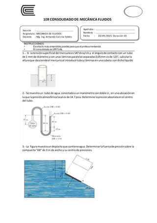 1ER CONSOLIDADO DE:MECÁNICA FLUIDOS
1.-. SI latensiónsuperficial del mercurioes547 dina/cmy el ángulode contacto con un tubo
de 1 mm de diámetroycon unas láminasparalelasseparadas0,05mm esde 125°, calcularla
alturaque desciendeel mercurioal introducirtuboyláminasenunacubeta con dicholíquido
2.- Se muestraun tubo de agua conectadoa un manómetrocondoble U , en unaubicaciónen
la que lapresiónatmosféricalocal esde 14.7 psia.Determine lapresiónabsolutaenel centro
del tubo.
3.- La figuramuestraundepósitoque contieneagua. Determinarlafuerzade presiónsobre la
compuerta“AB” de 3 m de ancho y su centrode presiones.
INSTRUCCIONES:
• Escriba lo más entendible posible para que el profesor entienda.
• El consolidado es VIRTUAL.
Sección : …………………………..………………………...
Asignatura : MECANICA DE FLUIDOS
Docente : Mg. Ing. Armando Calcina Sotelo
Apellidos : ……………………………..………………………….
Nombres : …………………………………..…………………….
Fecha : 14/ 09 /2021 Duración:45
minutos.
 