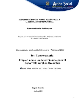 Proyecto para el Fortalecimiento de la Seguridad Alimentaria y Nutricional
                                                                               en Colombia – ReSA®-Prosean




   AGENCIA PRESIDENCIAL PARA LA ACCIÓN SOCIAL Y
          LA COOPERACIÓN INTERNACIONAL



                 Programa Mundial de Alimentos




  Proyecto para el Fortalecimiento de la Seguridad Alimentaria y Nutricional
                        en Colombia – ReSA®-Prosean




Conversatorios en Seguridad Alimentaria y Nutricional 2011


                       1er. Conversatorio:
   Empleo como un determinante para el
      desarrollo rural en Colombia

    V
    Viernes,
    V            29 de Abril de 2011 – 08:00am a 10:30am




                          Bogotá, Colombia

                             Abril de 2011


                                                                                                               17
 