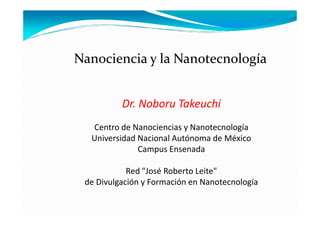 Nanociencia y la Nanotecnología


          Dr. Noboru Takeuchi
  Centro de Nanociencias y Nanotecnología
  Universidad Nacional Autónoma de México
              Campus Ensenada

            Red "José Roberto Leite"
 de Divulgación y Formación en Nanotecnología
 