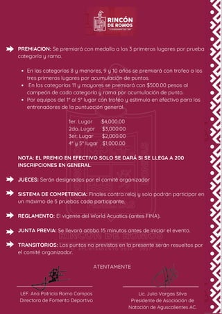 PREMIACION: Se premiará con medalla a los 3 primeros lugares por prueba
categoría y rama.
En las categorías 8 y menores, 9 y 10 años se premiará con trofeo a los
tres primeros lugares por acumulación de puntos.
En las categorías 11 y mayores se premiará con $500.00 pesos al
campeón de cada categoría y rama por acumulación de punto.
Por equipos del 1° al 5° lugar con trofeo y estimulo en efectivo para los
entrenadores de la puntuación general.
1er. Lugar $4,000.00
2do. Lugar $3,000.00
3er. Lugar $2,000.00
4° y 5° lugar $1,000.00
NOTA: EL PREMIO EN EFECTIVO SOLO SE DARÁ SI SE LLEGA A 200
INSCRIPCIONES EN GENERAL.
JUECES: Serán designados por el comité organizador
SISTEMA DE COMPETENCIA: Finales contra reloj y solo podrán participar en
un máximo de 5 pruebas cada participante.
REGLAMENTO: El vigente del World Acuatics (antes FINA).
JUNTA PREVIA: Se llevará acabo 15 minutos antes de iniciar el evento.
TRANSITORIOS: Los puntos no previstos en la presente serán resueltos por
el comité organizador.
ATENTAMENTE
LEF. Ana Patricia Romo Campos
Directora de Fomento Deportivo
Lic. Julio Vargas Silva
Presidente de Asociación de
Natación de Aguscalientes AC.
 