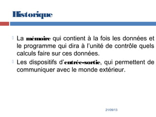 Historique
 La mémoire qui contient à la fois les données et
le programme qui dira à l’unité de contrôle quels
calculs faire sur ces données.
 Les dispositifs d’entrée-sortie, qui permettent de
communiquer avec le monde extérieur.
21/09/13
 