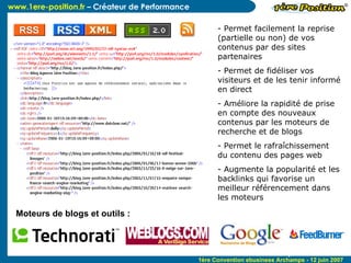 C'est un fichier au format  XML  généré dynamiquement pour afficher dans un lecteur RSS le contenu mis à jour en temps réel. On parle de flux RSS et c’est complémentaire de la newsletter Permet facilement la reprise (partielle ou non) de vos contenus par des sites partenaires Permet de fidéliser vos visiteurs et de les tenir informé en direct Améliore la rapidité de prise en compte des nouveaux contenus par les moteurs de recherche et de blogs Permet le rafraîchissement du contenu des pages web Augmente la popularité et les backlinks qui favorise un meilleur référencement dans les moteurs 3 ème  Convention E-Business - Lyon - 9 Février 2006 Moteurs de blogs et outils :  
