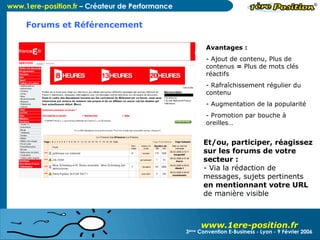 www.1ere-position.fr Créer votre forum pour :  Développer une communauté d’utilisateurs fidèles autour de vos produits, services, lancer des sondages, assurer un SAV éco, etc. Avantages :  Ajout de contenu, Plus de contenus  =  Plus de mots clés réactifs Rafraîchissement régulier du contenu Augmentation de la popularité Promotion par bouche à oreilles… Et/ou, participer, réagissez sur les forums de votre secteur : Via la rédaction de messages, sujets pertinents  en mentionnant votre URL de manière visible 3 ème  Convention E-Business - Lyon - 9 Février 2006 Forums et Référencement 