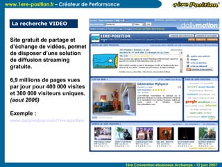 La recherche VIDEO Site gratuit de partage et d’échange de vidéos, permet de disposer d’une solution de diffusion streaming gratuite. 6,9 millions de pages vues par jour pour 400 000 visites et 300 000 visiteurs uniques.  (aout 2006)  Exemple :  www.dailymotion.com/1ere-position   